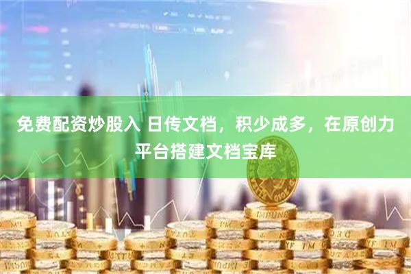 免费配资炒股入 日传文档，积少成多，在原创力平台搭建文档宝库