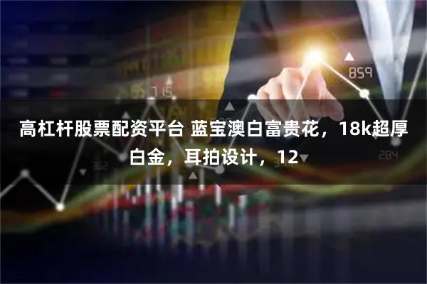 高杠杆股票配资平台 蓝宝澳白富贵花，18k超厚白金，耳拍设计，12