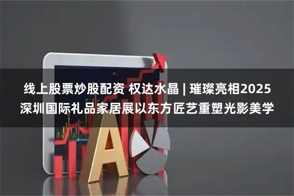 线上股票炒股配资 权达水晶 | 璀璨亮相2025深圳国际礼品家居展以东方匠艺重塑光影美学