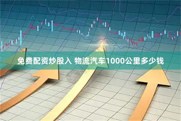 免费配资炒股入 物流汽车1000公里多少钱