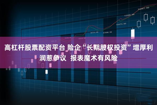 高杠杆股票配资平台 险企“长期股权投资”增厚利润惹争议  报表魔术有风险