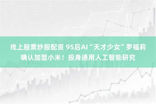 线上股票炒股配资 95后AI“天才少女”罗福莉确认加盟小米！投身通用人工智能研究