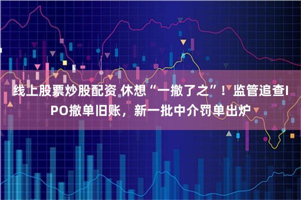 线上股票炒股配资 休想“一撤了之”！监管追查IPO撤单旧账，新一批中介罚单出炉