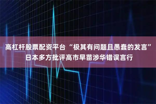 高杠杆股票配资平台 “极其有问题且愚蠢的发言” 日本多方批评高市早苗涉华错误言行