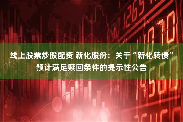 线上股票炒股配资 新化股份：关于“新化转债”预计满足赎回条件的提示性公告