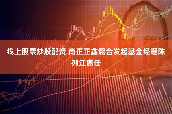 线上股票炒股配资 尚正正鑫混合发起基金经理陈列江离任