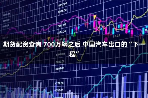 期货配资查询 700万辆之后 中国汽车出口的“下一程”