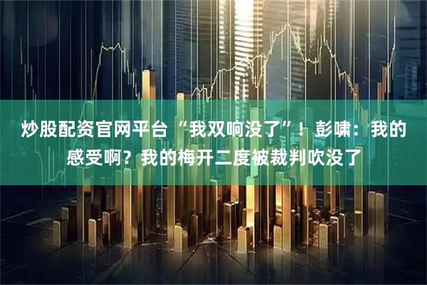 炒股配资官网平台 “我双响没了”！彭啸：我的感受啊？我的梅开二度被裁判吹没了