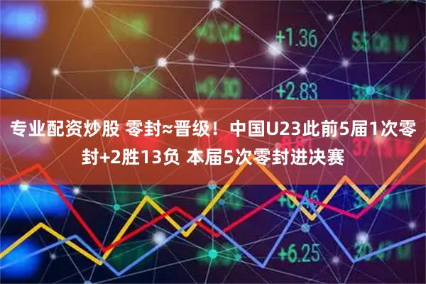 专业配资炒股 零封≈晋级！中国U23此前5届1次零封+2胜13负 本届5次零封进决赛
