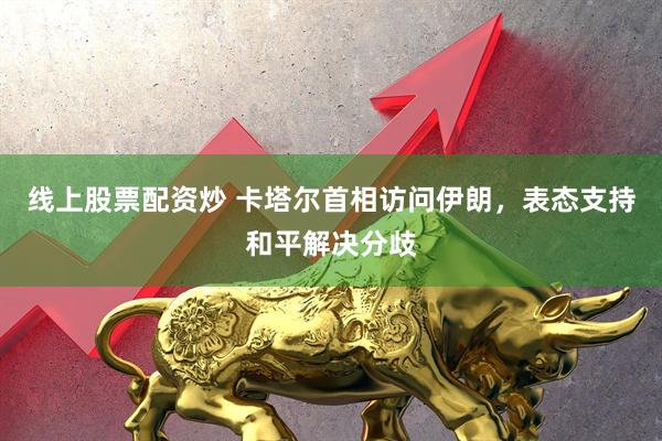 线上股票配资炒 卡塔尔首相访问伊朗，表态支持和平解决分歧