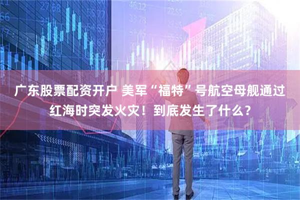 广东股票配资开户 美军“福特”号航空母舰通过红海时突发火灾！到底发生了什么？